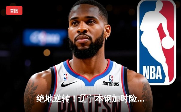 绝地逆转！辽宁本钢加时险胜广东华南虎，赵继伟37分导演惊天翻盘